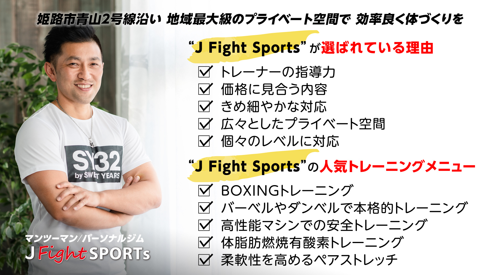 姫路市青山2号線沿い 地域最大級のプライベート空間で 効率良く体づくりを
“J Fight Sports”が選ばれている理由
トレーナーの指導力
価格に見合う内容
きめ細やかな対応
広々としたプライベート空間
個々のレベルに対応
        
“J Fight Sports”の人気トレーニングメニュー        BOXINGトレーニング
バーベルやダンベルで本格的トレーニング
高性能マシンでの安全トレーニング
体脂肪燃焼有酸素トレーニング
柔軟性を高めるペアストレッチ
